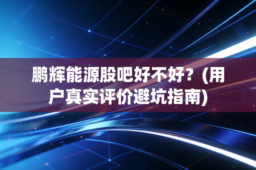鹏辉能源股吧好不好?(用户真实评价避坑指南)