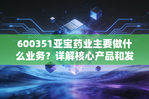 600351亚宝药业主要做什么业务？详解核心产品和发展方向！