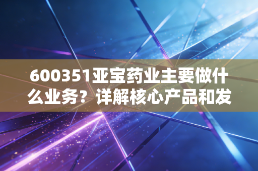 600351亚宝药业主要做什么业务？详解核心产品和发展方向！