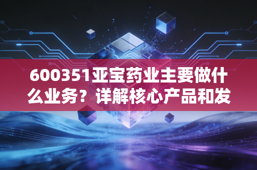 600351亚宝药业主要做什么业务？详解核心产品和发展方向！