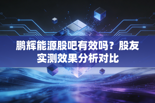 鹏辉能源股吧有效吗？股友实测效果分析对比