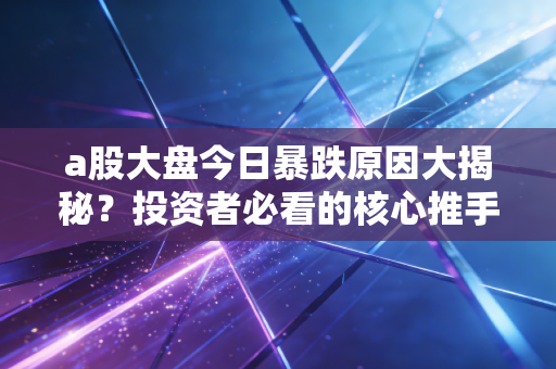 a股大盘今日暴跌原因大揭秘？投资者必看的核心推手！