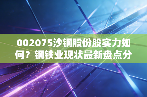 002075沙钢股份股实力如何？钢铁业现状最新盘点分析