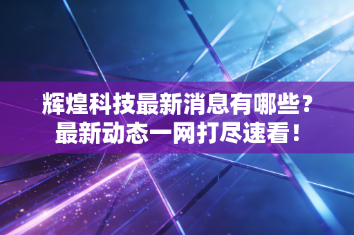 辉煌科技最新消息有哪些？最新动态一网打尽速看！