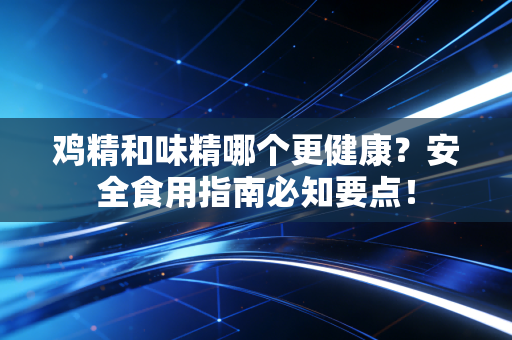 鸡精和味精哪个更健康？安全食用指南必知要点！