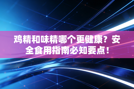 鸡精和味精哪个更健康？安全食用指南必知要点！