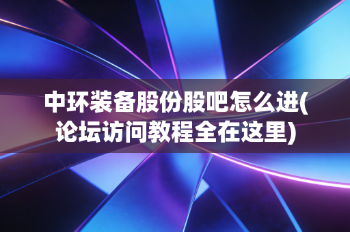 中环装备股份股吧怎么进(论坛访问教程全在这里)