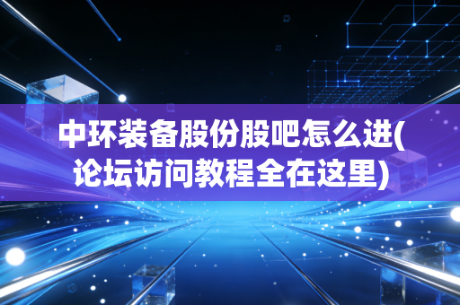 中环装备股份股吧怎么进(论坛访问教程全在这里)