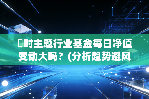 愽时主题行业基金每日净值变动大吗？(分析趋势避风险)