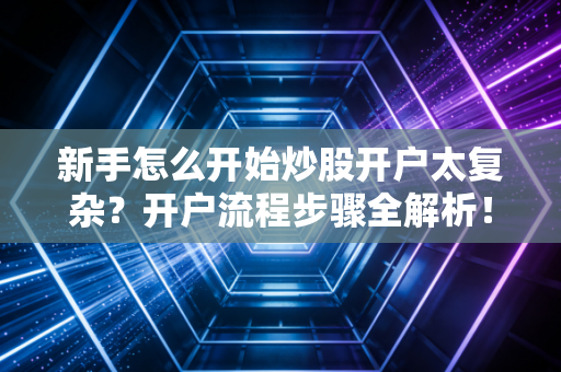 新手怎么开始炒股开户太复杂？开户流程步骤全解析！