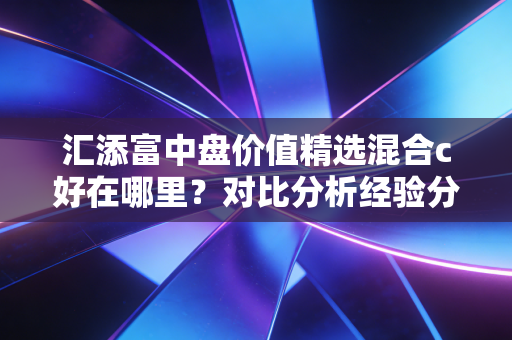 汇添富中盘价值精选混合c好在哪里？对比分析经验分享