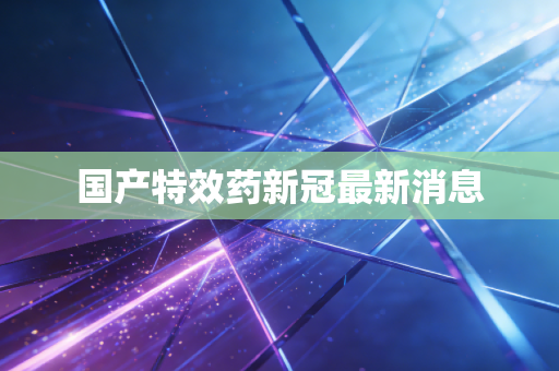 国产特效药新冠最新消息