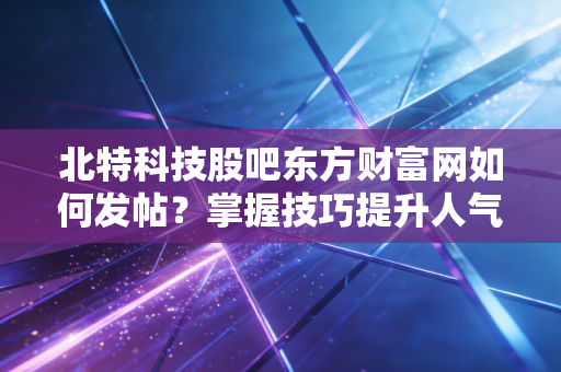 北特科技股吧东方财富网如何发帖？掌握技巧提升人气效果！