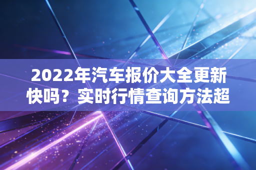 2022年汽车报价大全更新快吗？实时行情查询方法超实用！