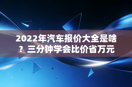 2022年汽车报价大全是啥？三分钟学会比价省万元