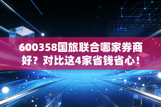 600358国旅联合哪家券商好？对比这4家省钱省心！