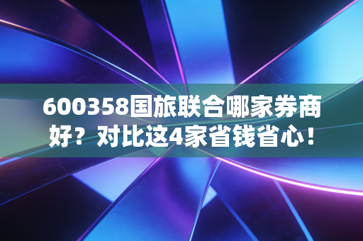 600358国旅联合哪家券商好？对比这4家省钱省心！