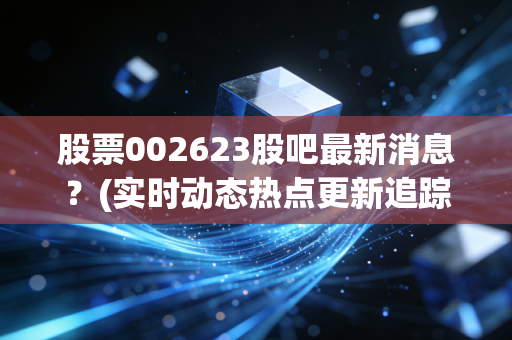 股票002623股吧最新消息？(实时动态热点更新追踪)