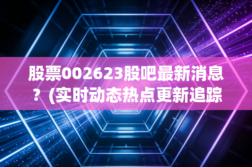 股票002623股吧最新消息？(实时动态热点更新追踪)
