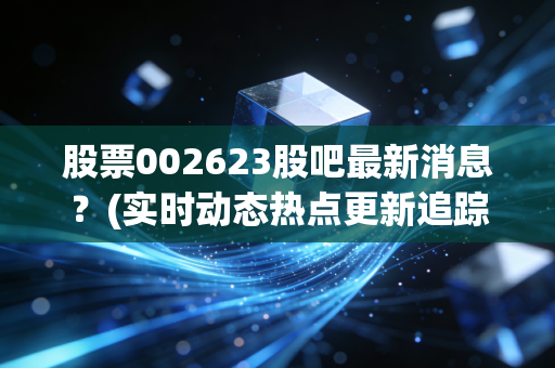 股票002623股吧最新消息？(实时动态热点更新追踪)