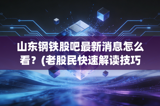 山东钢铁股吧最新消息怎么看？(老股民快速解读技巧)