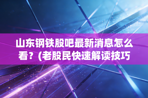 山东钢铁股吧最新消息怎么看？(老股民快速解读技巧)