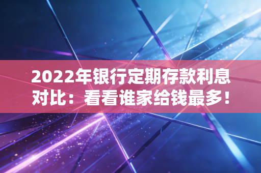 2022年银行定期存款利息对比：看看谁家给钱最多！