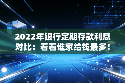 2022年银行定期存款利息对比：看看谁家给钱最多！