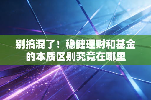别搞混了！稳健理财和基金的本质区别究竟在哪里