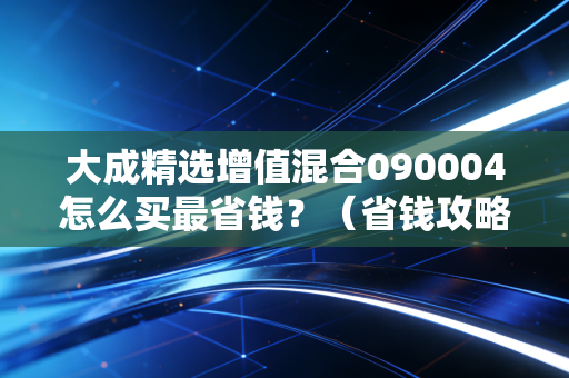 大成精选增值混合090004怎么买最省钱？（省钱攻略一步到位！）