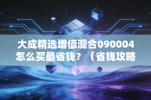 大成精选增值混合090004怎么买最省钱？（省钱攻略一步到位！）