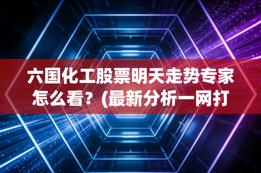六国化工股票明天走势专家怎么看？(最新分析一网打尽！
