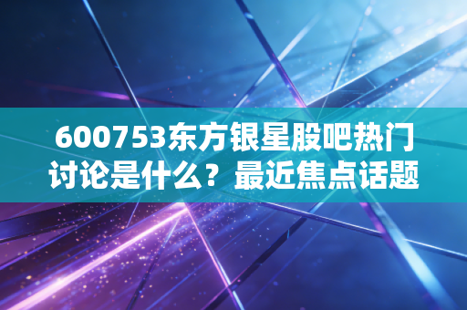 600753东方银星股吧热门讨论是什么？最近焦点话题解析！