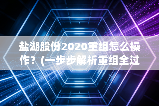 盐湖股份2020重组怎么操作？(一步步解析重组全过程)