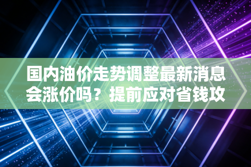 国内油价走势调整最新消息会涨价吗？提前应对省钱攻略！