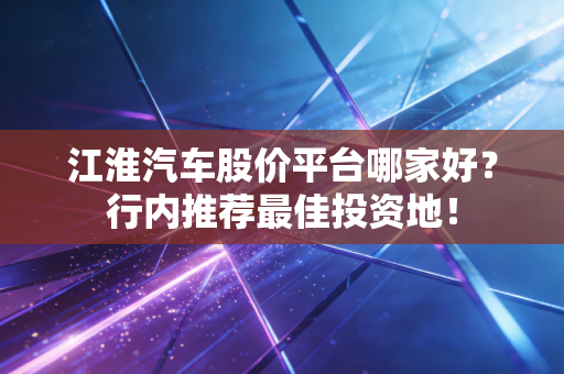 江淮汽车股价平台哪家好？行内推荐最佳投资地！