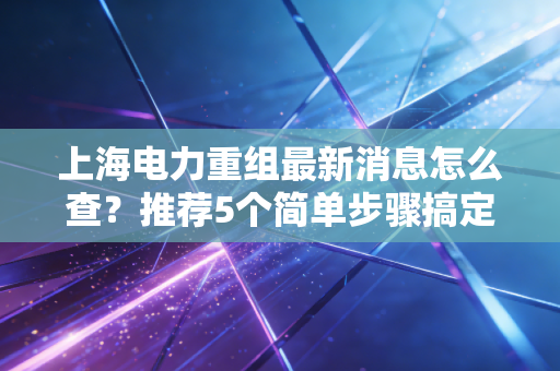 上海电力重组最新消息怎么查？推荐5个简单步骤搞定！