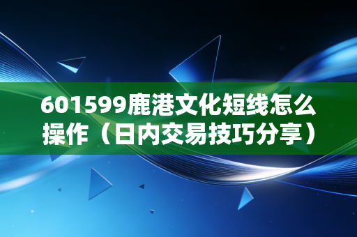 601599鹿港文化短线怎么操作（日内交易技巧分享）
