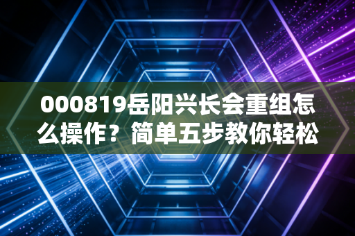 000819岳阳兴长会重组怎么操作？简单五步教你轻松参与！