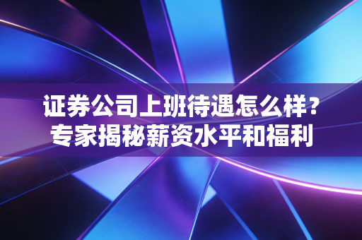 证券公司上班待遇怎么样？专家揭秘薪资水平和福利