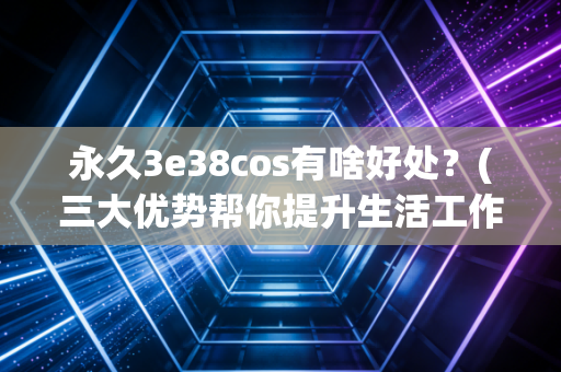 永久3e38cos有啥好处？(三大优势帮你提升生活工作效率！)
