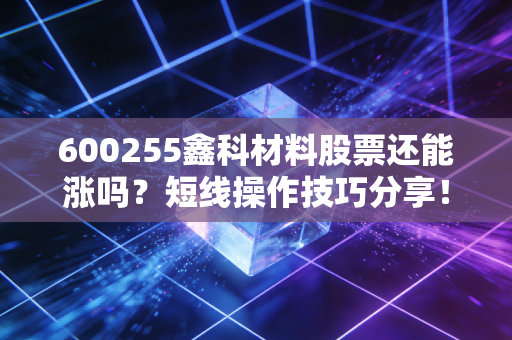 600255鑫科材料股票还能涨吗？短线操作技巧分享！