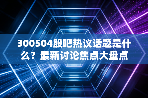 300504股吧热议话题是什么？最新讨论焦点大盘点