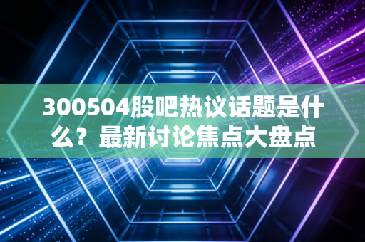 300504股吧热议话题是什么？最新讨论焦点大盘点