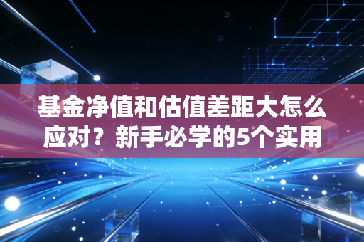 基金净值和估值差距大怎么应对？新手必学的5个实用技巧！