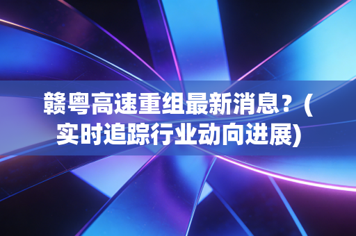 赣粤高速重组最新消息？(实时追踪行业动向进展)