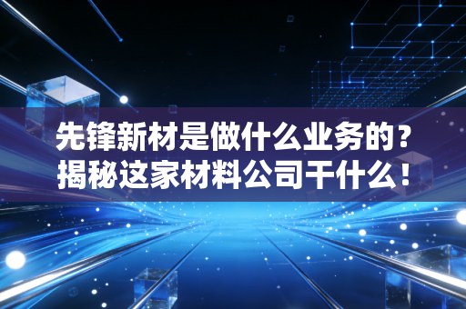 先锋新材是做什么业务的？揭秘这家材料公司干什么！