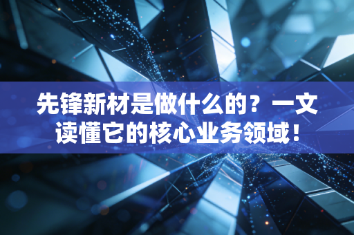 先锋新材是做什么的？一文读懂它的核心业务领域！