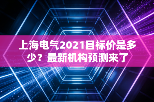 上海电气2021目标价是多少？最新机构预测来了