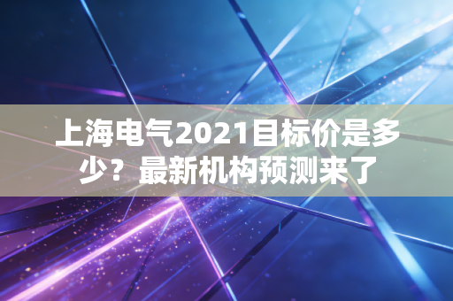 上海电气2021目标价是多少？最新机构预测来了